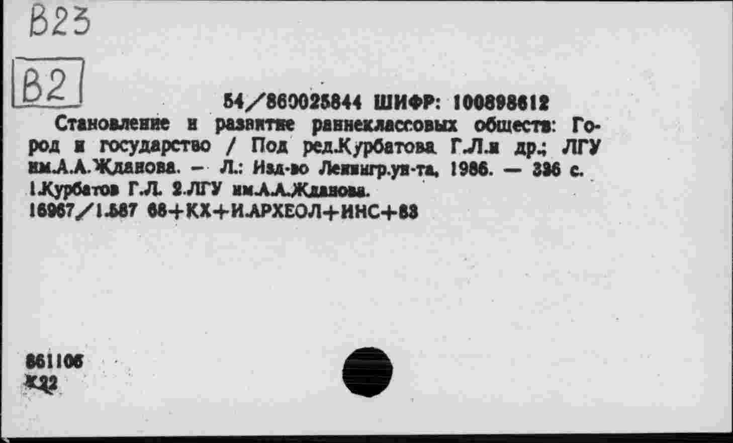 ﻿Є>25
ß2|
54/860025844 ШИФР: 10089881»
Становление и развитее раннеклассовых обществ: Го-
род ж государство / Под ред.Курбатова, ГЛл др^ ЛГУ км-А.А.Жданова. - Л.: Изд-во Лепнгр.ун-та. 1988. — 336 с. 1 .Курбатов ГЛ 2.ЛГУ нмЛХЖданма.
16967/1.587 68+КХ+И.АРХЕОЛ+ИНС+88
861106 «я?